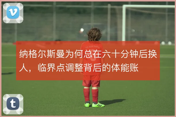 纳格尔斯曼为何总在六十分钟后换人，临界点调整背后的体能账