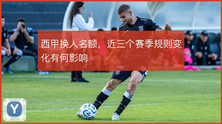 西甲换人名额，近三个赛季规则变化有何影响