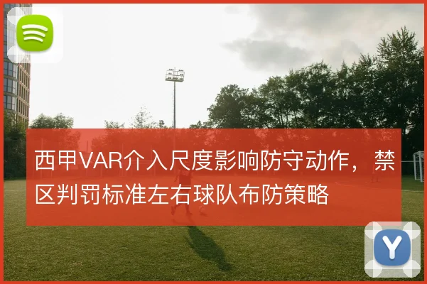 西甲VAR介入尺度影响防守动作,禁区判罚标准左右球队布防策略