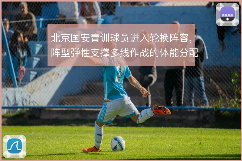 北京国安青训球员进入轮换阵容,阵型弹性支撑多线作战的体能分配