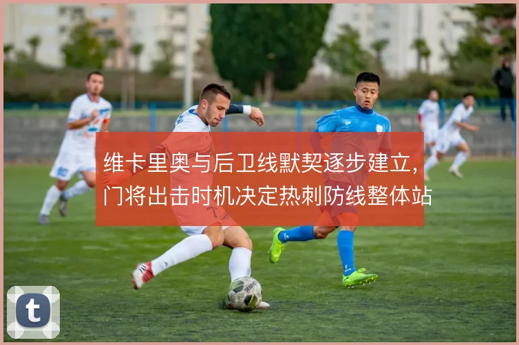 维卡里奥与后卫线默契逐步建立，门将出击时机决定热刺防线整体站位