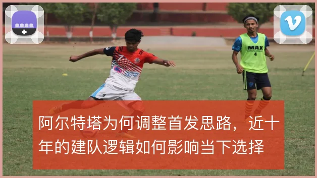 阿尔特塔为何调整首发思路，近十年的建队逻辑如何影响当下选择
