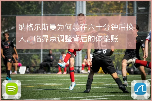 纳格尔斯曼为何总在六十分钟后换人，临界点调整背后的体能账