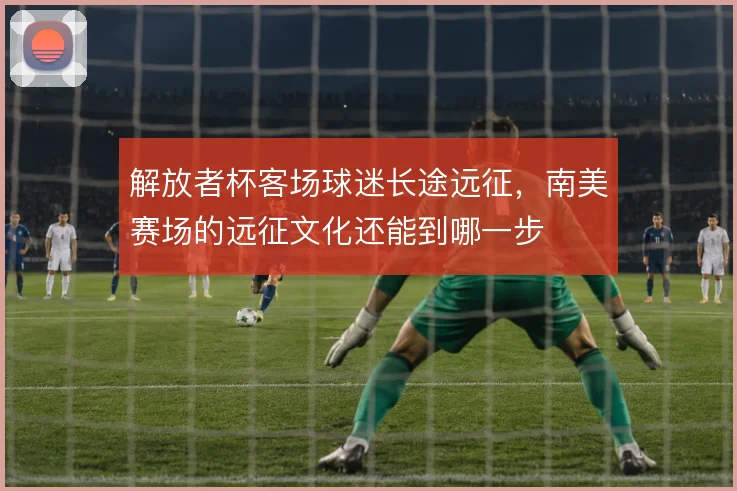 解放者杯客场球迷长途远征,南美赛场的远征文化还能到哪一步