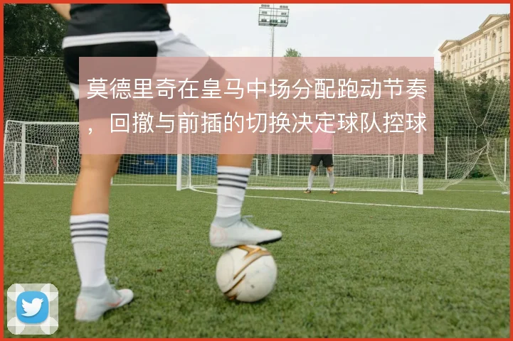 莫德里奇在皇马中场分配跑动节奏,回撤与前插的切换决定球队控球层次