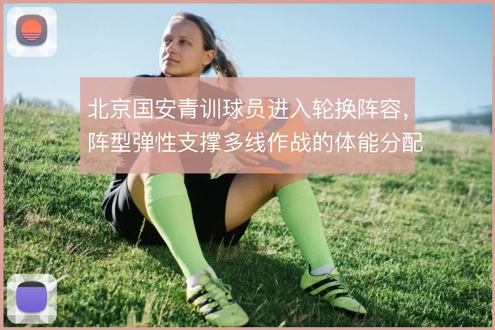 北京国安青训球员进入轮换阵容，阵型弹性支撑多线作战的体能分配