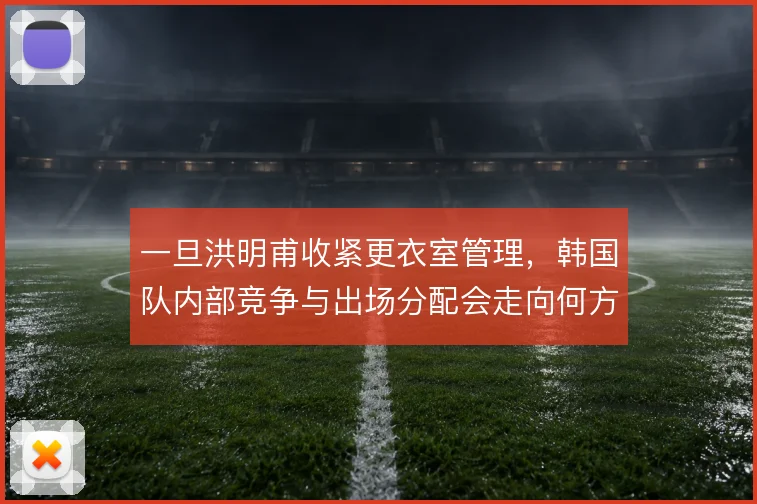 一旦洪明甫收紧更衣室管理,韩国队内部竞争与出场分配会走向何方