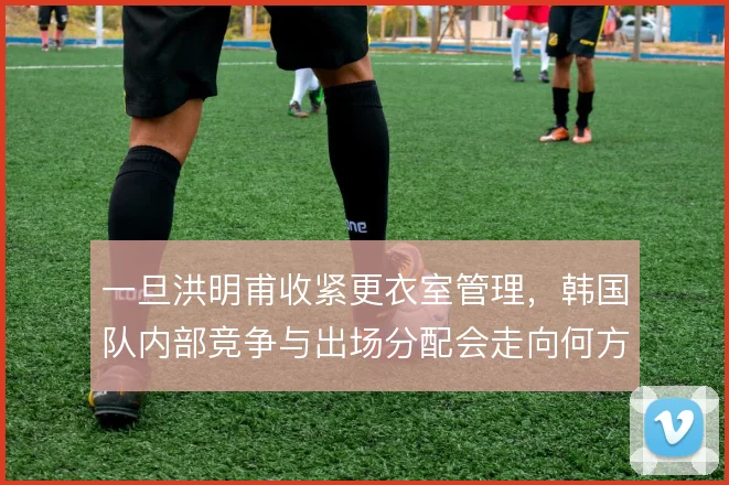 一旦洪明甫收紧更衣室管理，韩国队内部竞争与出场分配会走向何方