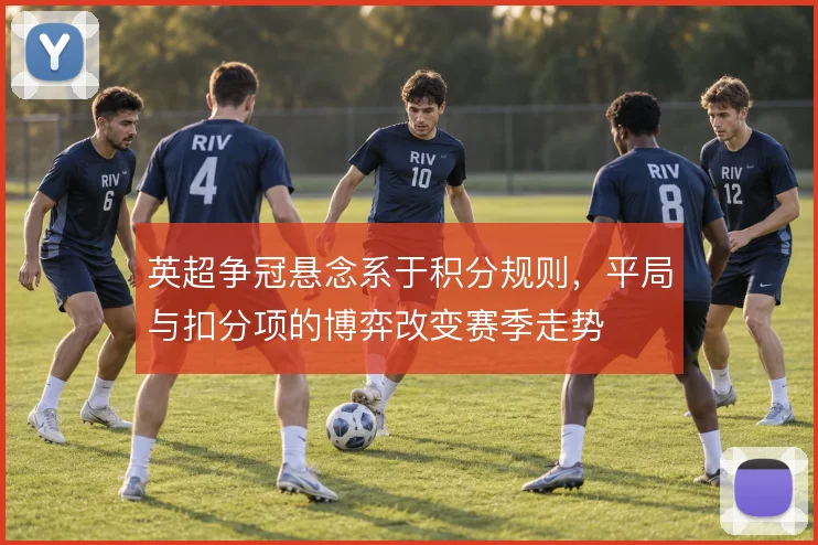 英超争冠悬念系于积分规则,平局与扣分项的博弈改变赛季走势