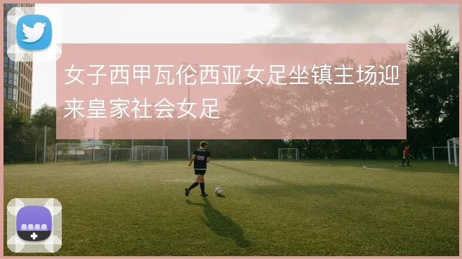 女子西甲瓦伦西亚女足坐镇主场迎来皇家社会女足
