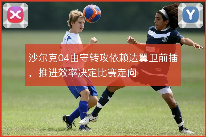 沙尔克04由守转攻依赖边翼卫前插，推进效率决定比赛走向