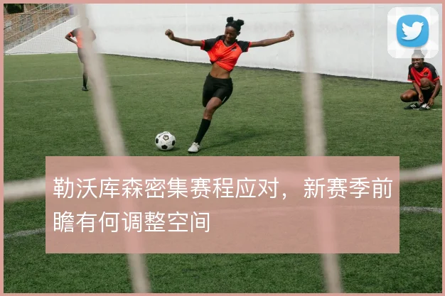 勒沃库森密集赛程应对,新赛季前瞻有何调整空间