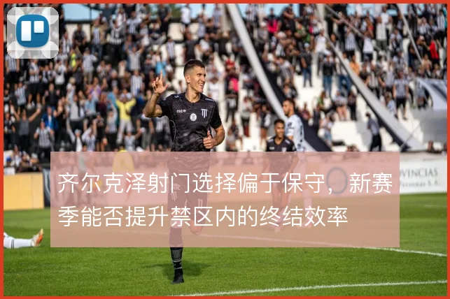 齐尔克泽射门选择偏于保守，新赛季能否提升禁区内的终结效率