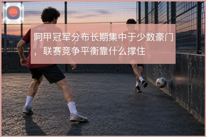 阿甲冠军分布长期集中于少数豪门,联赛竞争平衡靠什么撑住